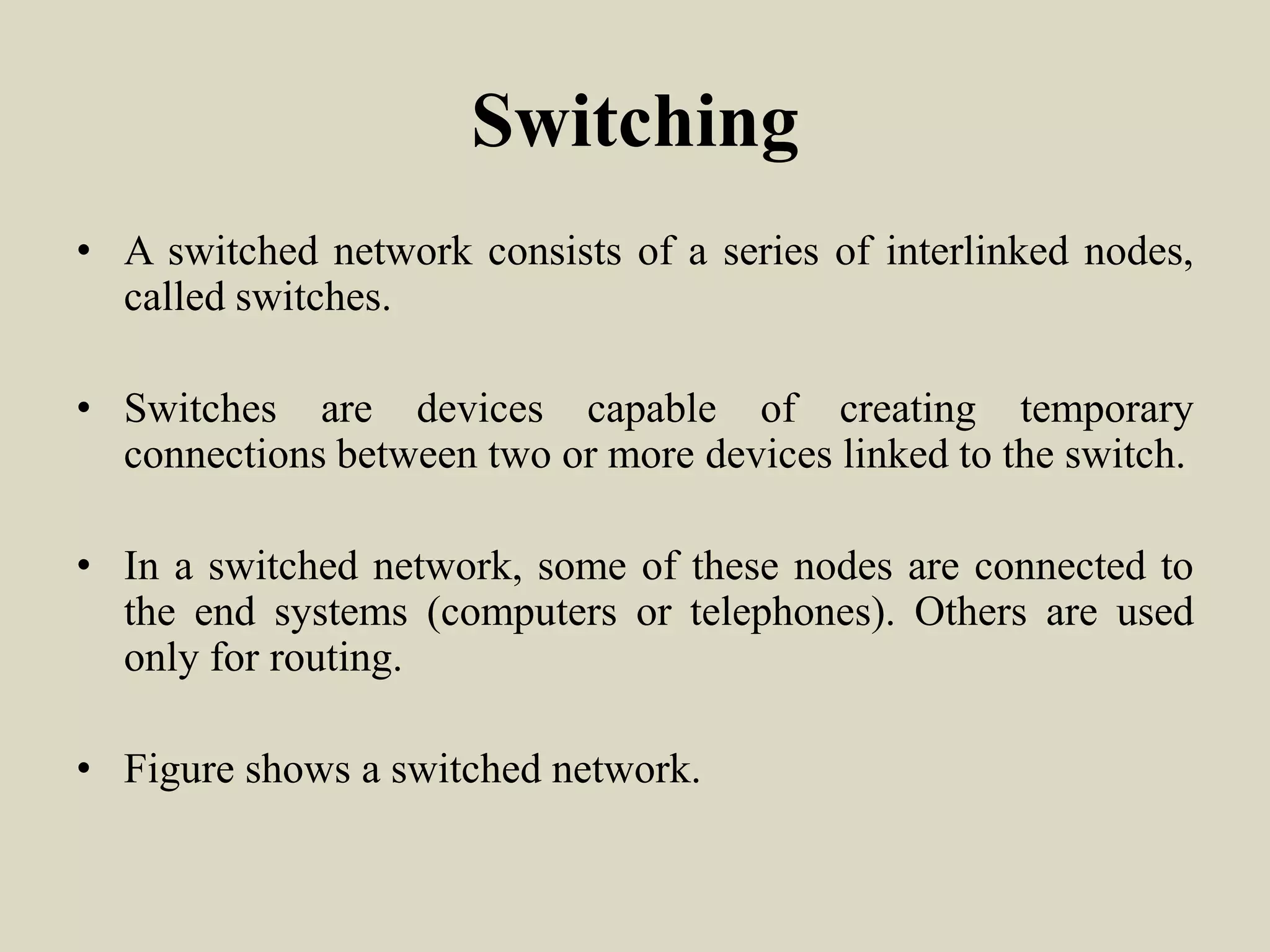 Switching
• A switched network consists of a series of interlinked nodes,
called switches.
• Switches are devices capable of creating temporary
connections between two or more devices linked to the switch.
• In a switched network, some of these nodes are connected to
the end systems (computers or telephones). Others are used
only for routing.
• Figure shows a switched network.
 