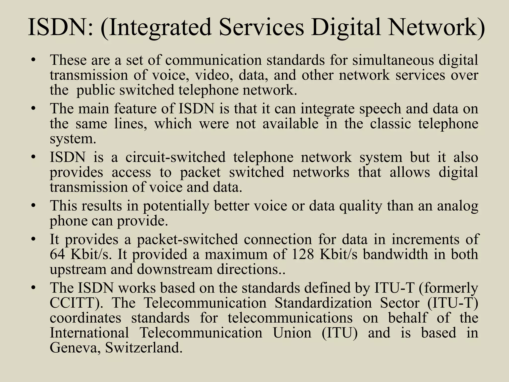 ISDN: (Integrated Services Digital Network)
• These are a set of communication standards for simultaneous digital
transmission of voice, video, data, and other network services over
the public switched telephone network.
• The main feature of ISDN is that it can integrate speech and data on
the same lines, which were not available in the classic telephone
system.
• ISDN is a circuit-switched telephone network system but it also
provides access to packet switched networks that allows digital
transmission of voice and data.
• This results in potentially better voice or data quality than an analog
phone can provide.
• It provides a packet-switched connection for data in increments of
64 Kbit/s. It provided a maximum of 128 Kbit/s bandwidth in both
upstream and downstream directions..
• The ISDN works based on the standards defined by ITU-T (formerly
CCITT). The Telecommunication Standardization Sector (ITU-T)
coordinates standards for telecommunications on behalf of the
International Telecommunication Union (ITU) and is based in
Geneva, Switzerland.
 