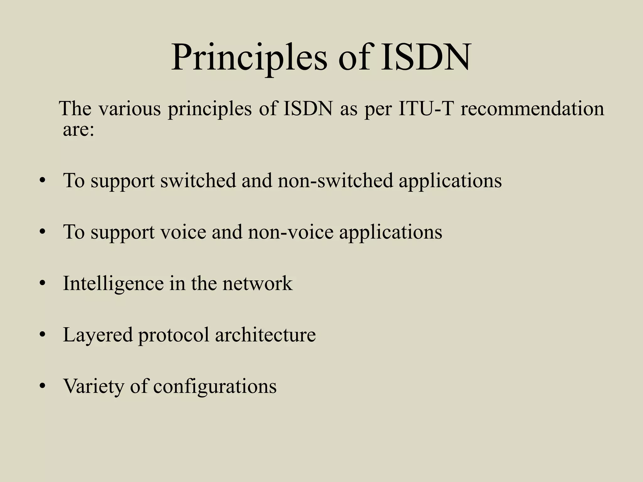 Principles of ISDN
The various principles of ISDN as per ITU-T recommendation
are:
• To support switched and non-switched applications
• To support voice and non-voice applications
• Intelligence in the network
• Layered protocol architecture
• Variety of configurations
 
