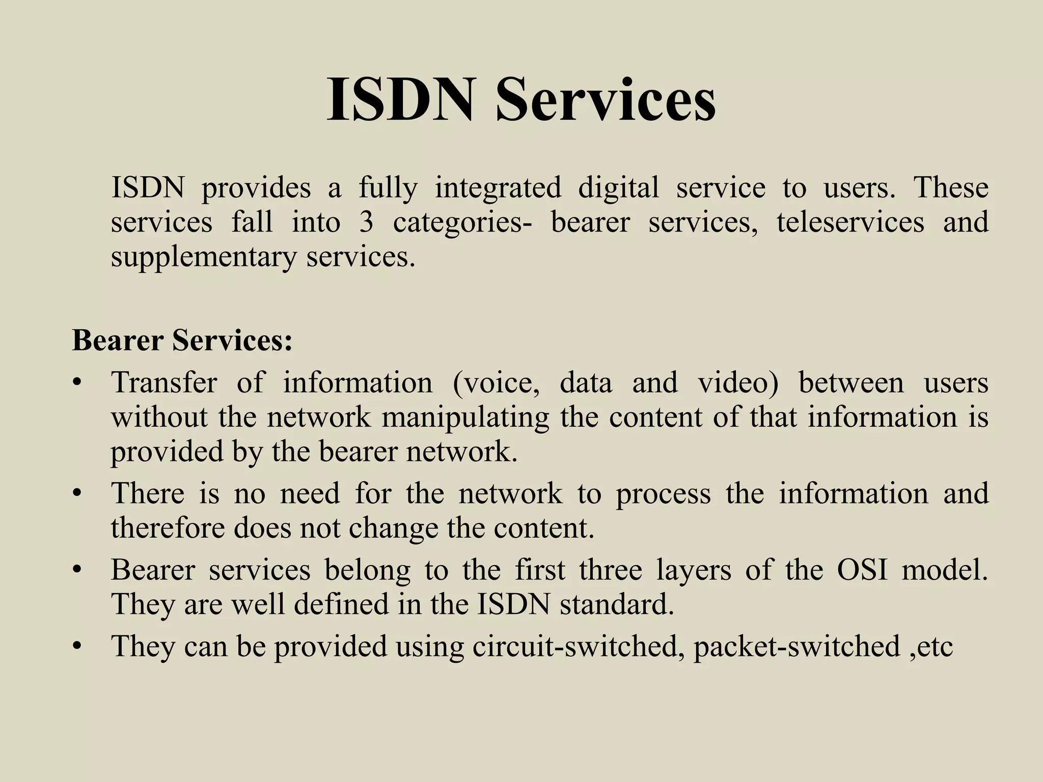 ISDN Services
ISDN provides a fully integrated digital service to users. These
services fall into 3 categories- bearer services, teleservices and
supplementary services.
Bearer Services:
• Transfer of information (voice, data and video) between users
without the network manipulating the content of that information is
provided by the bearer network.
• There is no need for the network to process the information and
therefore does not change the content.
• Bearer services belong to the first three layers of the OSI model.
They are well defined in the ISDN standard.
• They can be provided using circuit-switched, packet-switched ,etc
 