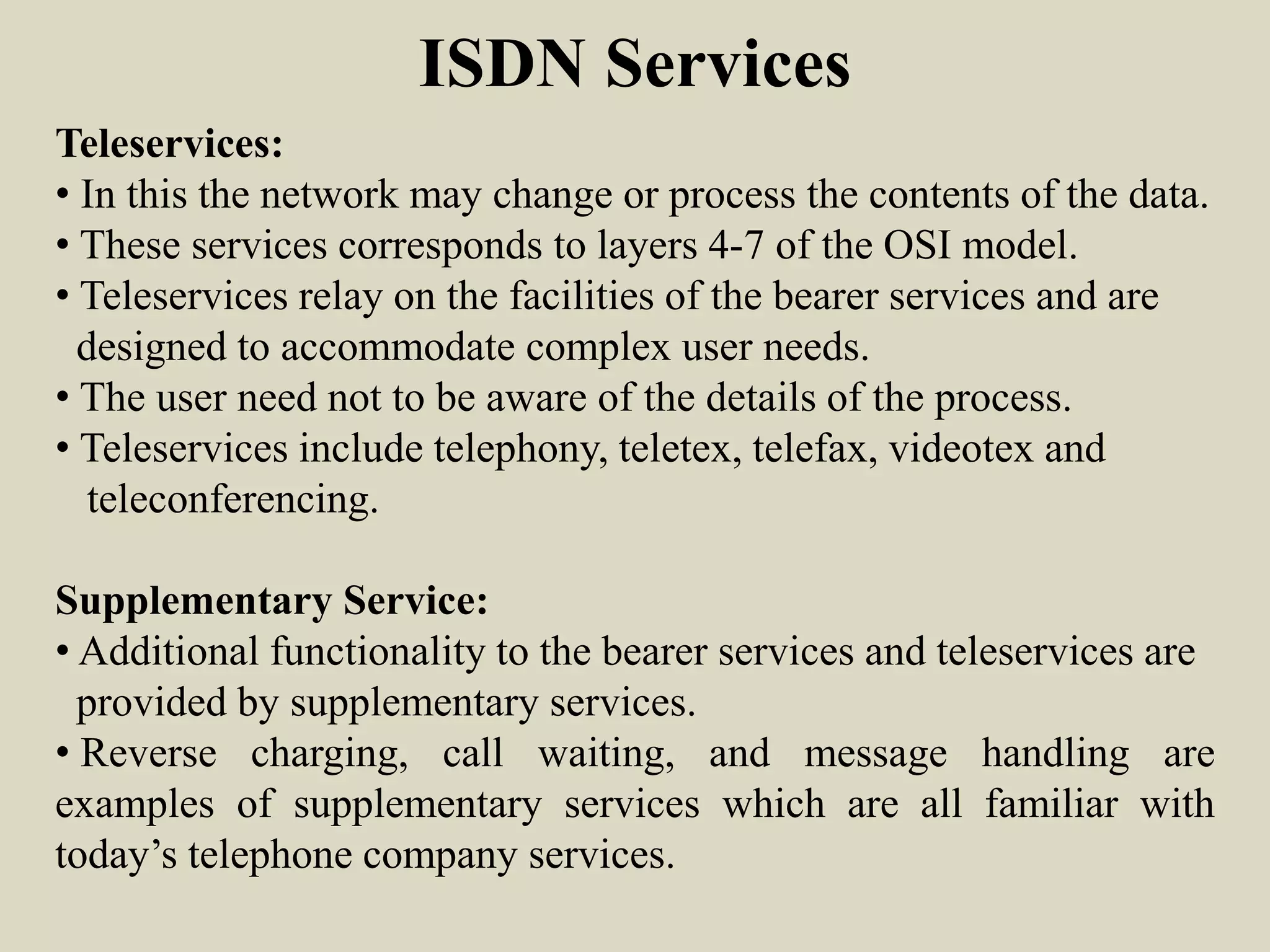 ISDN Services
Teleservices:
• In this the network may change or process the contents of the data.
• These services corresponds to layers 4-7 of the OSI model.
• Teleservices relay on the facilities of the bearer services and are
designed to accommodate complex user needs.
• The user need not to be aware of the details of the process.
• Teleservices include telephony, teletex, telefax, videotex and
teleconferencing.
Supplementary Service:
• Additional functionality to the bearer services and teleservices are
provided by supplementary services.
• Reverse charging, call waiting, and message handling are
examples of supplementary services which are all familiar with
today’s telephone company services.
 