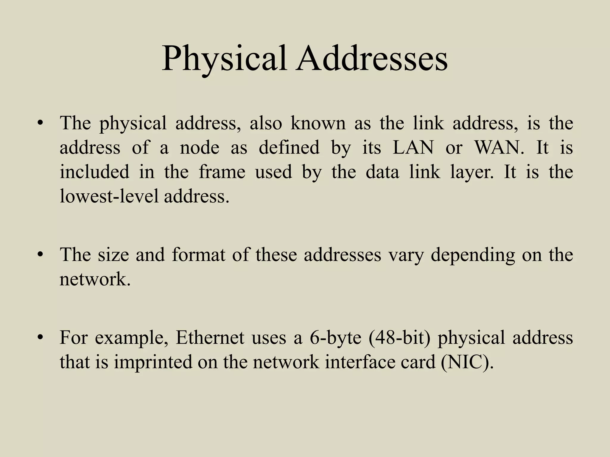 Physical Addresses
• The physical address, also known as the link address, is the
address of a node as defined by its LAN or WAN. It is
included in the frame used by the data link layer. It is the
lowest-level address.
• The size and format of these addresses vary depending on the
network.
• For example, Ethernet uses a 6-byte (48-bit) physical address
that is imprinted on the network interface card (NIC).
 