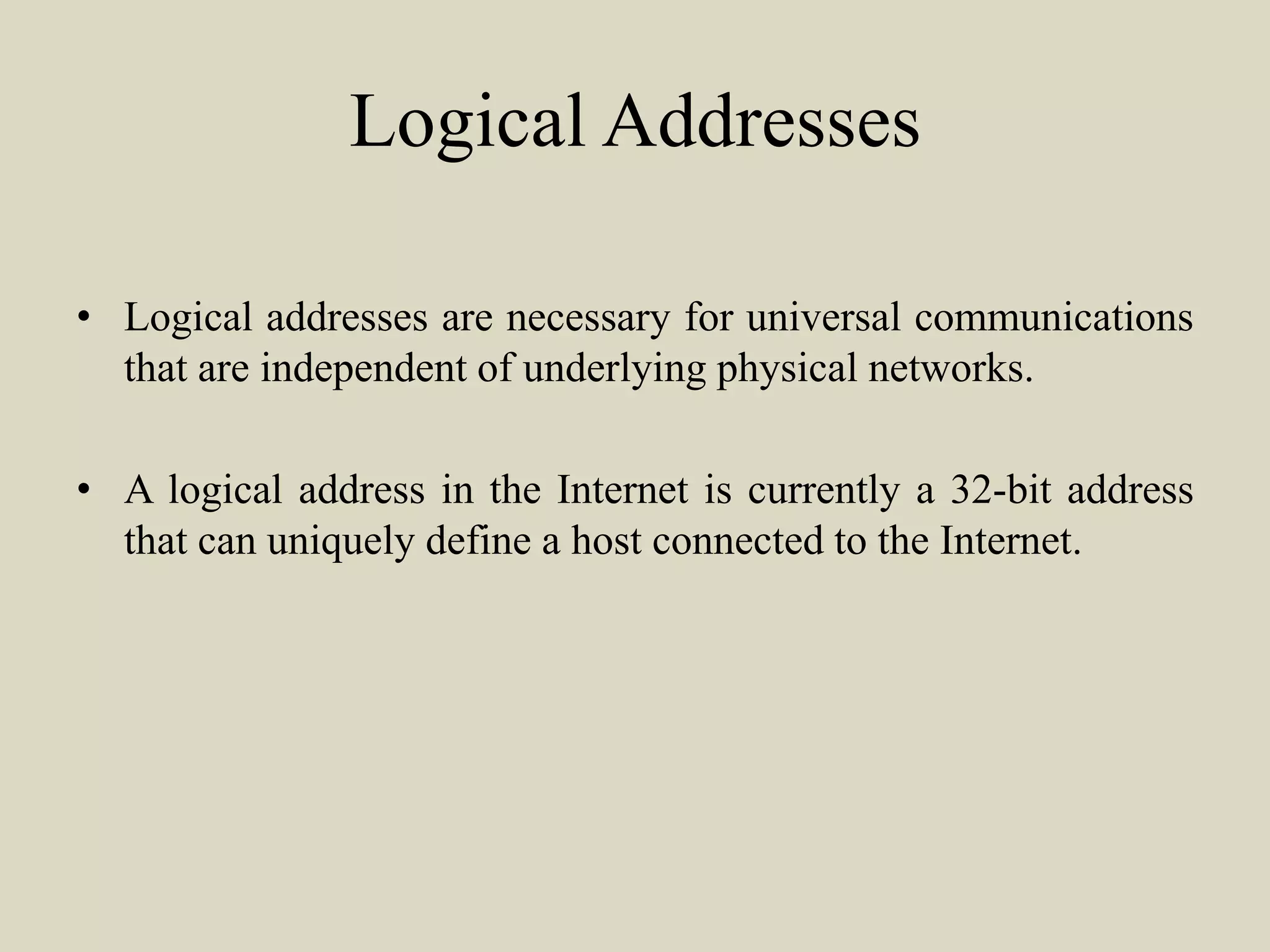 Logical Addresses
• Logical addresses are necessary for universal communications
that are independent of underlying physical networks.
• A logical address in the Internet is currently a 32-bit address
that can uniquely define a host connected to the Internet.
 