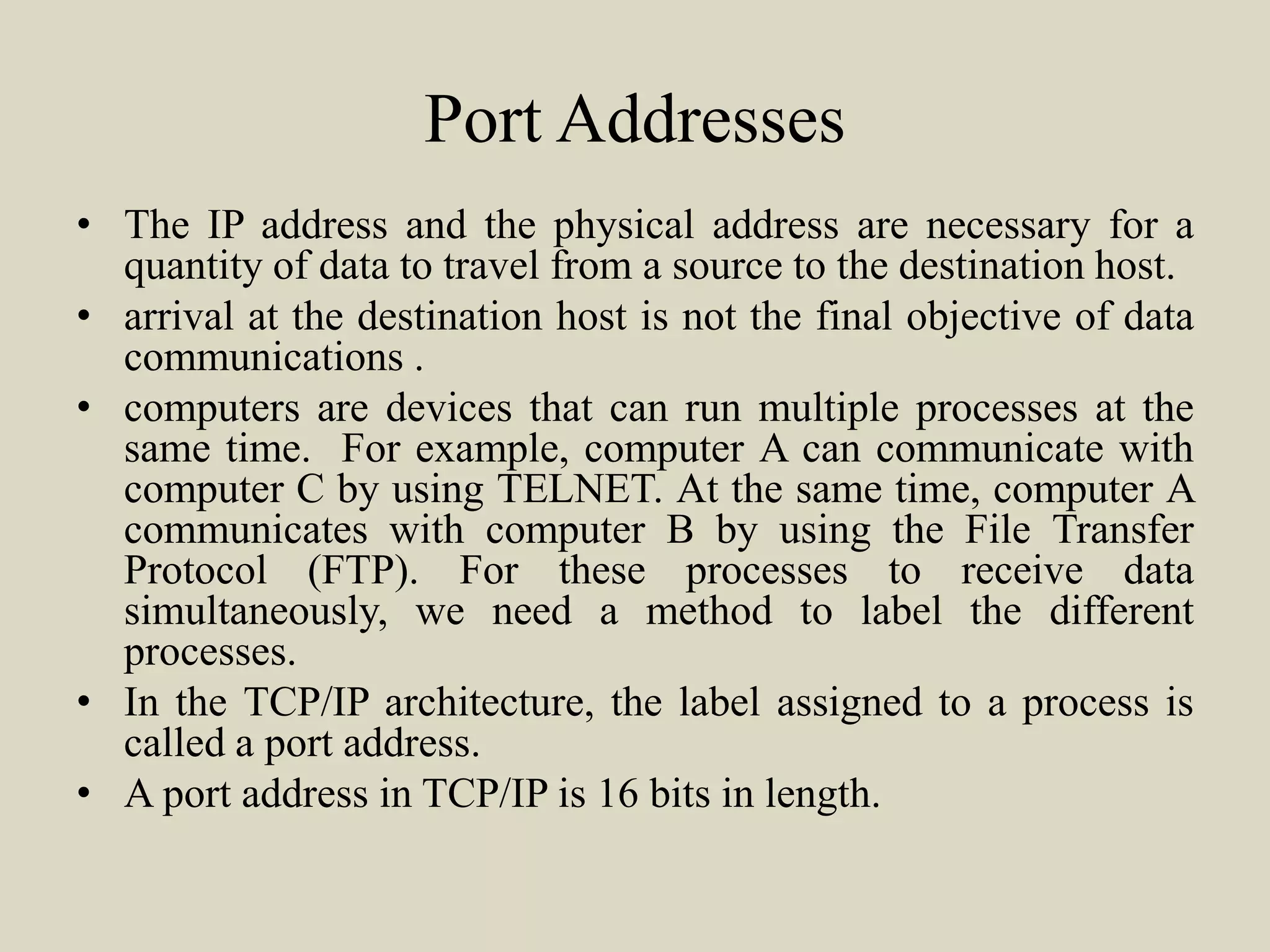 Port Addresses
• The IP address and the physical address are necessary for a
quantity of data to travel from a source to the destination host.
• arrival at the destination host is not the final objective of data
communications .
• computers are devices that can run multiple processes at the
same time. For example, computer A can communicate with
computer C by using TELNET. At the same time, computer A
communicates with computer B by using the File Transfer
Protocol (FTP). For these processes to receive data
simultaneously, we need a method to label the different
processes.
• In the TCP/IP architecture, the label assigned to a process is
called a port address.
• A port address in TCP/IP is 16 bits in length.
 