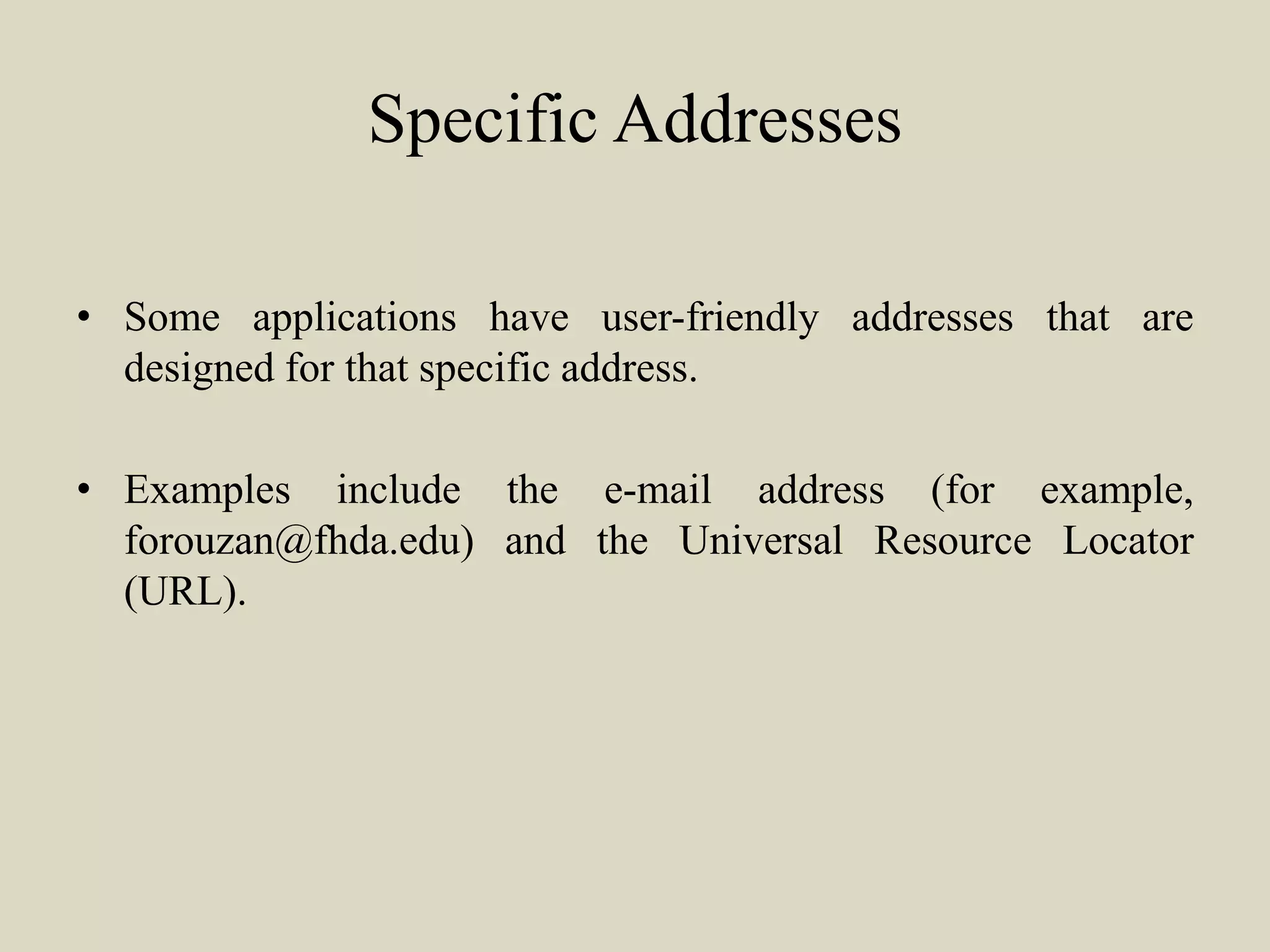 Specific Addresses
• Some applications have user-friendly addresses that are
designed for that specific address.
• Examples include the e-mail address (for example,
forouzan@fhda.edu) and the Universal Resource Locator
(URL).
 