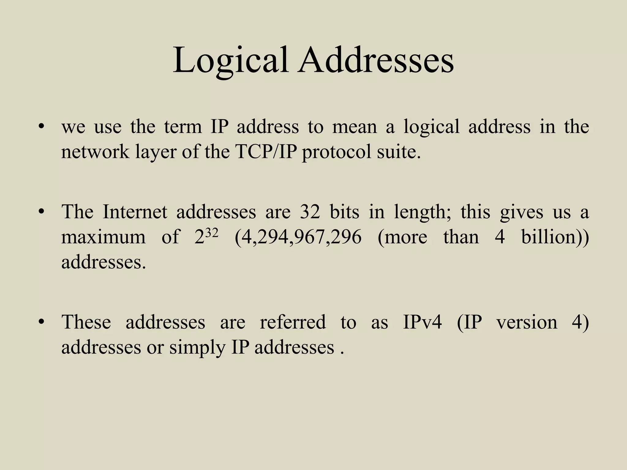 Logical Addresses
• we use the term IP address to mean a logical address in the
network layer of the TCP/IP protocol suite.
• The Internet addresses are 32 bits in length; this gives us a
maximum of 232 (4,294,967,296 (more than 4 billion))
addresses.
• These addresses are referred to as IPv4 (IP version 4)
addresses or simply IP addresses .
 