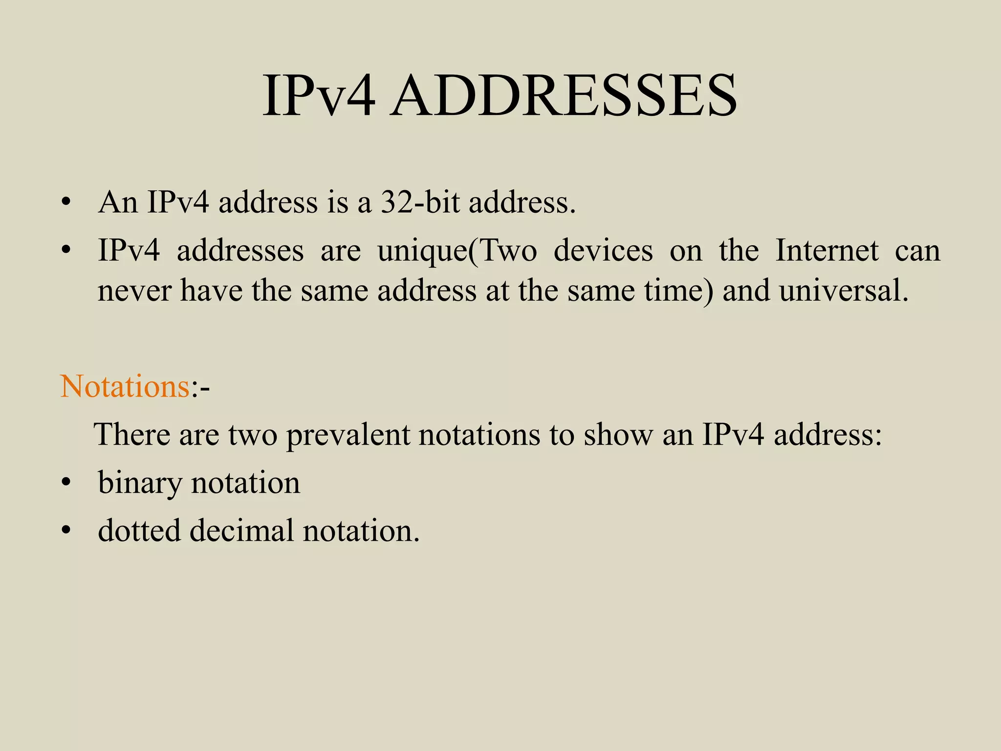 IPv4 ADDRESSES
• An IPv4 address is a 32-bit address.
• IPv4 addresses are unique(Two devices on the Internet can
never have the same address at the same time) and universal.
Notations:-
There are two prevalent notations to show an IPv4 address:
• binary notation
• dotted decimal notation.
 