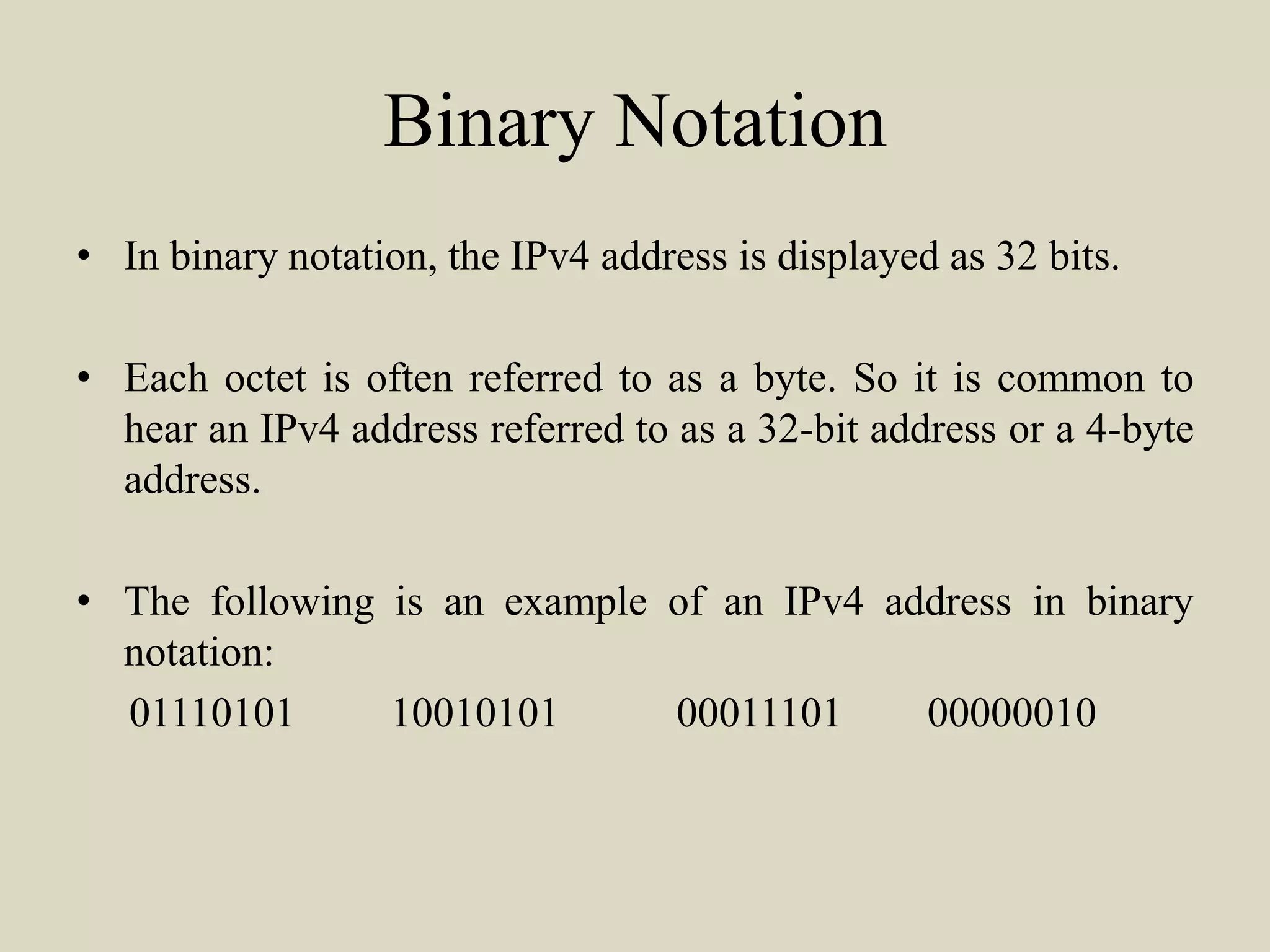 Binary Notation
• In binary notation, the IPv4 address is displayed as 32 bits.
• Each octet is often referred to as a byte. So it is common to
hear an IPv4 address referred to as a 32-bit address or a 4-byte
address.
• The following is an example of an IPv4 address in binary
notation:
01110101 10010101 00011101 00000010
 