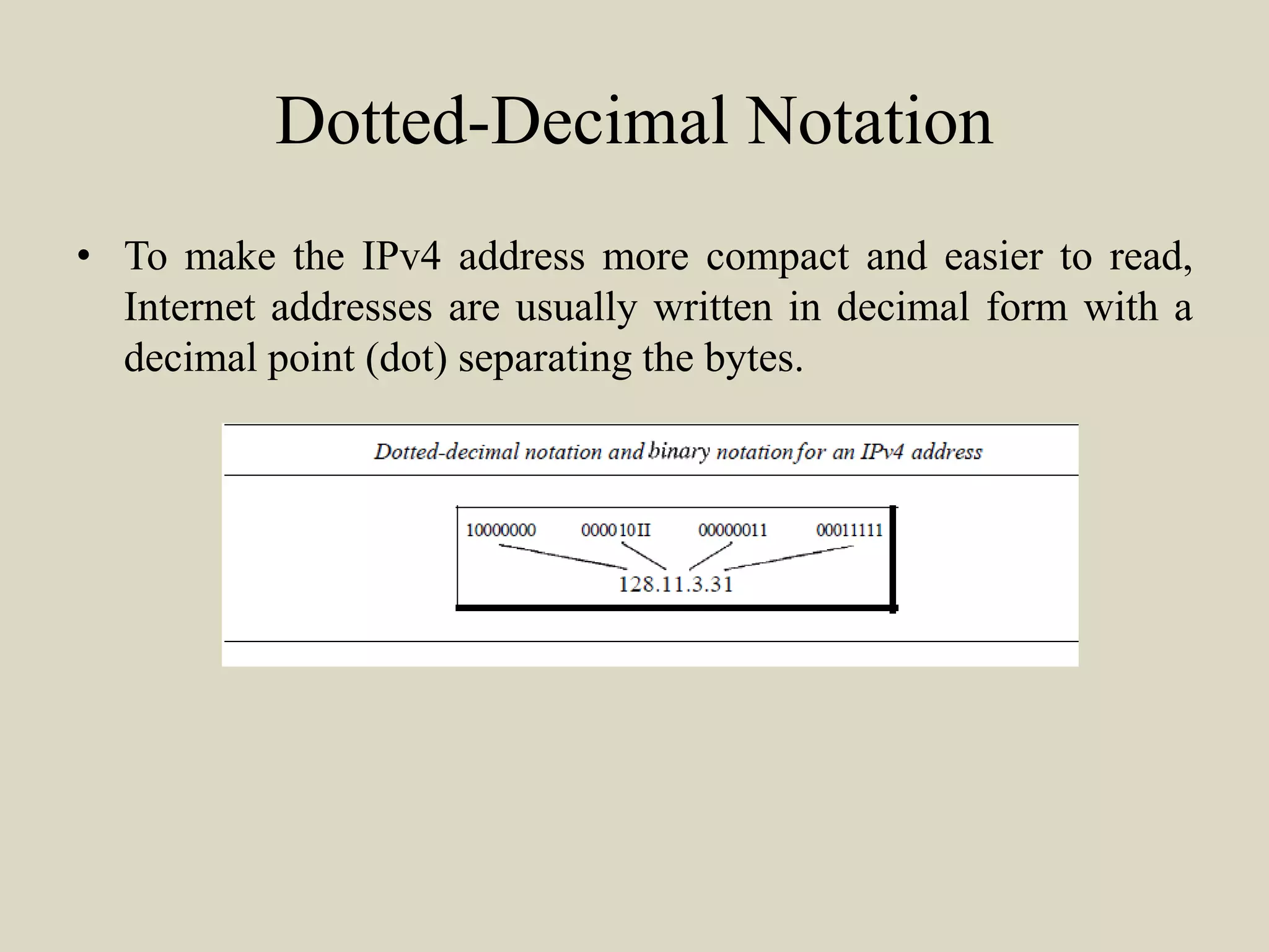 Dotted-Decimal Notation
• To make the IPv4 address more compact and easier to read,
Internet addresses are usually written in decimal form with a
decimal point (dot) separating the bytes.
 