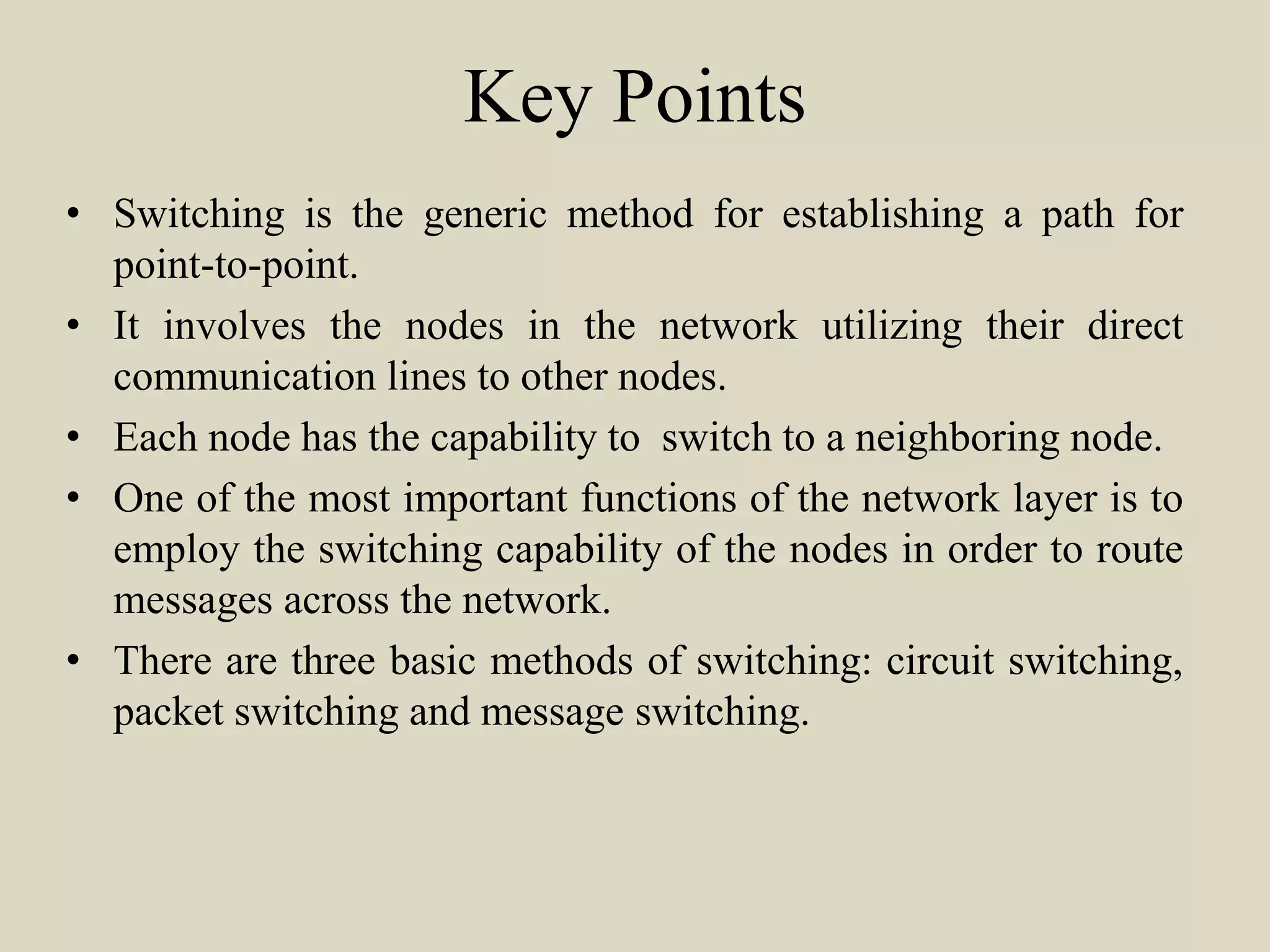 Key Points
• Switching is the generic method for establishing a path for
point-to-point.
• It involves the nodes in the network utilizing their direct
communication lines to other nodes.
• Each node has the capability to switch to a neighboring node.
• One of the most important functions of the network layer is to
employ the switching capability of the nodes in order to route
messages across the network.
• There are three basic methods of switching: circuit switching,
packet switching and message switching.
 