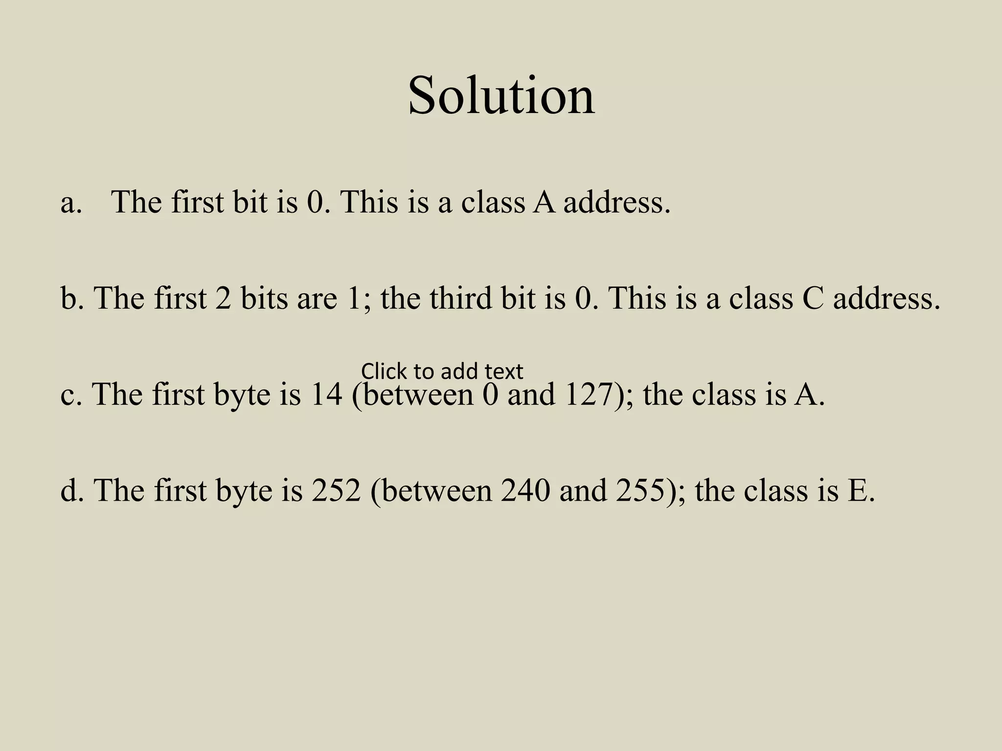 Solution
a. The first bit is 0. This is a class A address.
b. The first 2 bits are 1; the third bit is 0. This is a class C address.
c. The first byte is 14 (between 0 and 127); the class is A.
d. The first byte is 252 (between 240 and 255); the class is E.
Click to add text
 