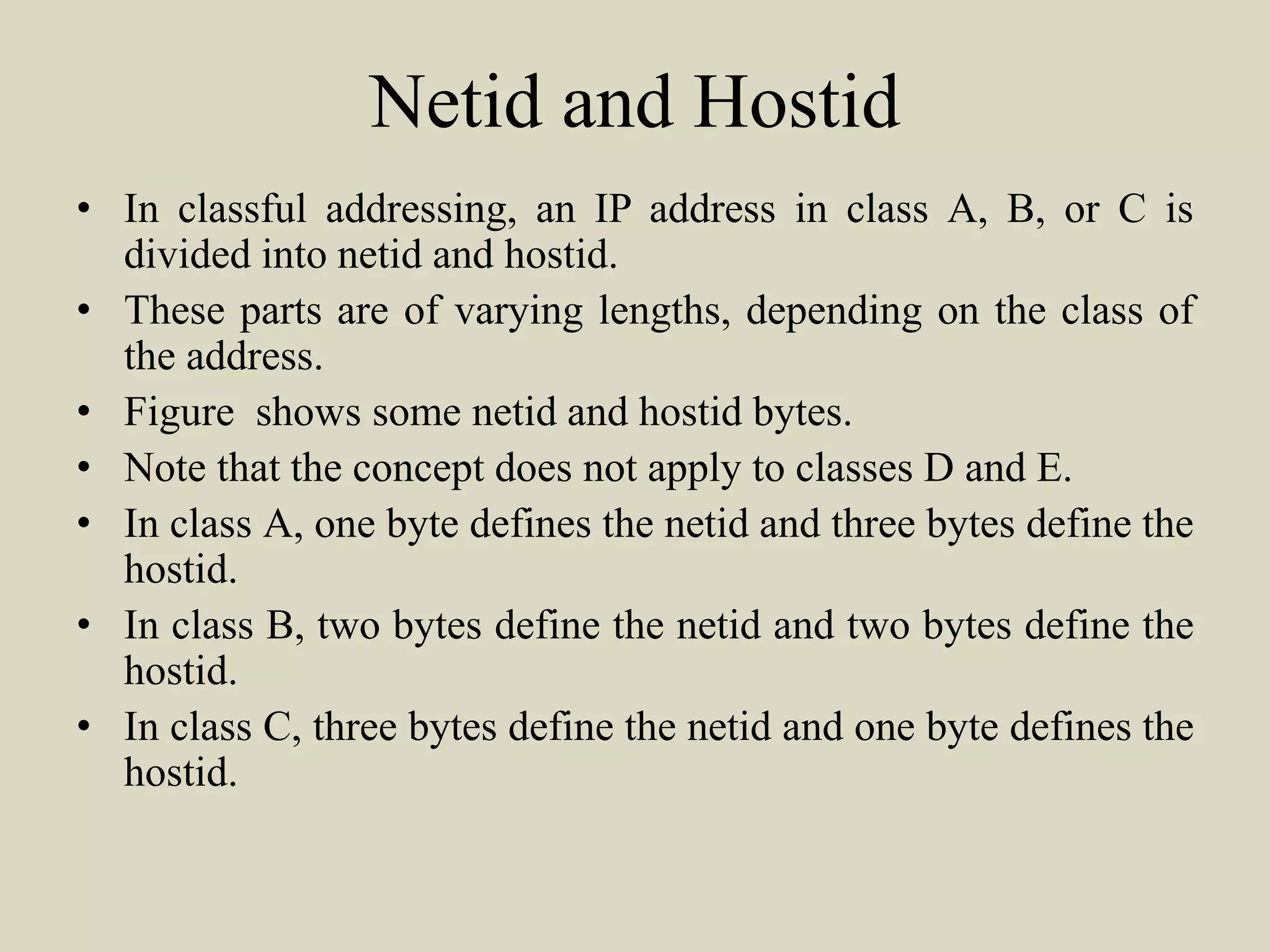 Netid and Hostid
• In classful addressing, an IP address in class A, B, or C is
divided into netid and hostid.
• These parts are of varying lengths, depending on the class of
the address.
• Figure shows some netid and hostid bytes.
• Note that the concept does not apply to classes D and E.
• In class A, one byte defines the netid and three bytes define the
hostid.
• In class B, two bytes define the netid and two bytes define the
hostid.
• In class C, three bytes define the netid and one byte defines the
hostid.
 