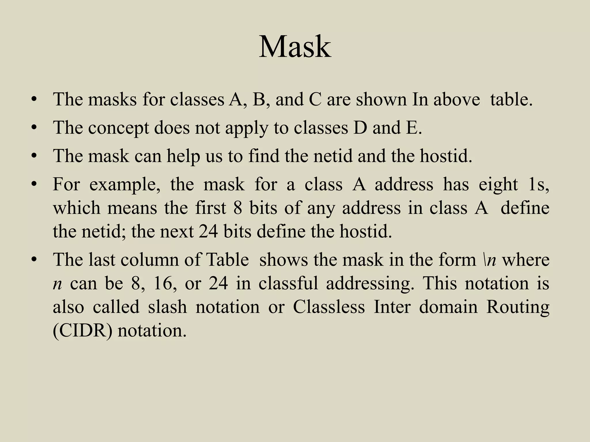 Mask
• The masks for classes A, B, and C are shown In above table.
• The concept does not apply to classes D and E.
• The mask can help us to find the netid and the hostid.
• For example, the mask for a class A address has eight 1s,
which means the first 8 bits of any address in class A define
the netid; the next 24 bits define the hostid.
• The last column of Table shows the mask in the form n where
n can be 8, 16, or 24 in classful addressing. This notation is
also called slash notation or Classless Inter domain Routing
(CIDR) notation.
 