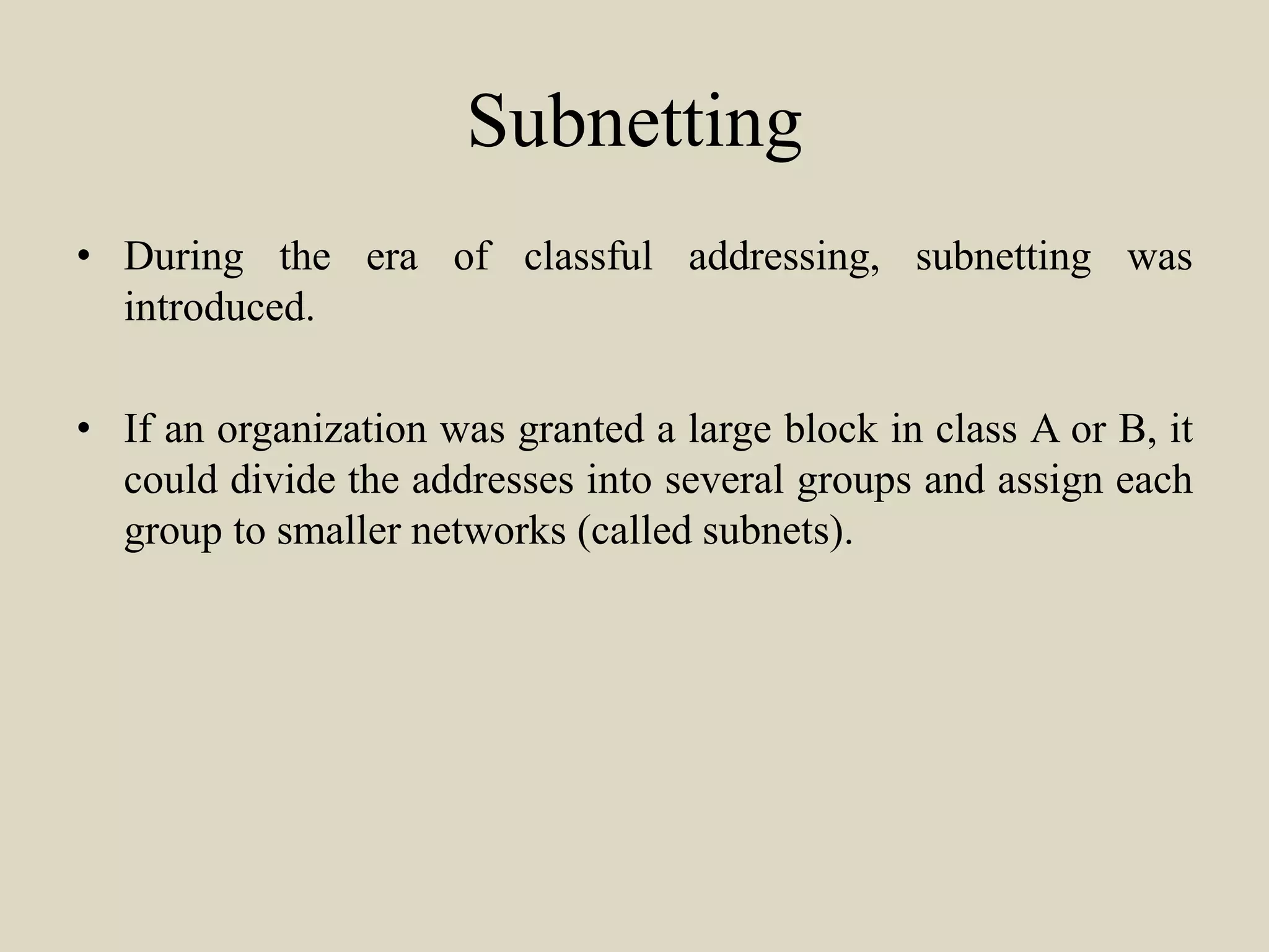 Subnetting
• During the era of classful addressing, subnetting was
introduced.
• If an organization was granted a large block in class A or B, it
could divide the addresses into several groups and assign each
group to smaller networks (called subnets).
 