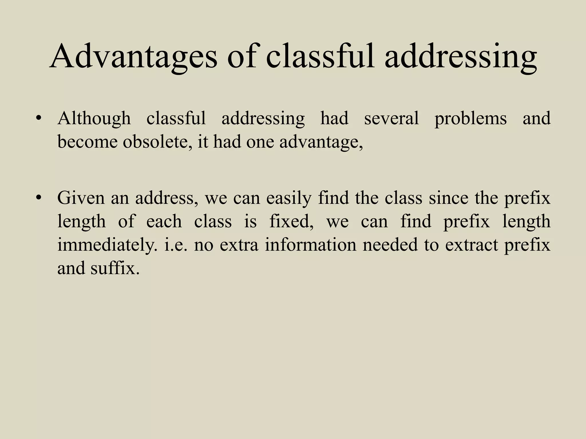 Advantages of classful addressing
• Although classful addressing had several problems and
become obsolete, it had one advantage,
• Given an address, we can easily find the class since the prefix
length of each class is fixed, we can find prefix length
immediately. i.e. no extra information needed to extract prefix
and suffix.
 