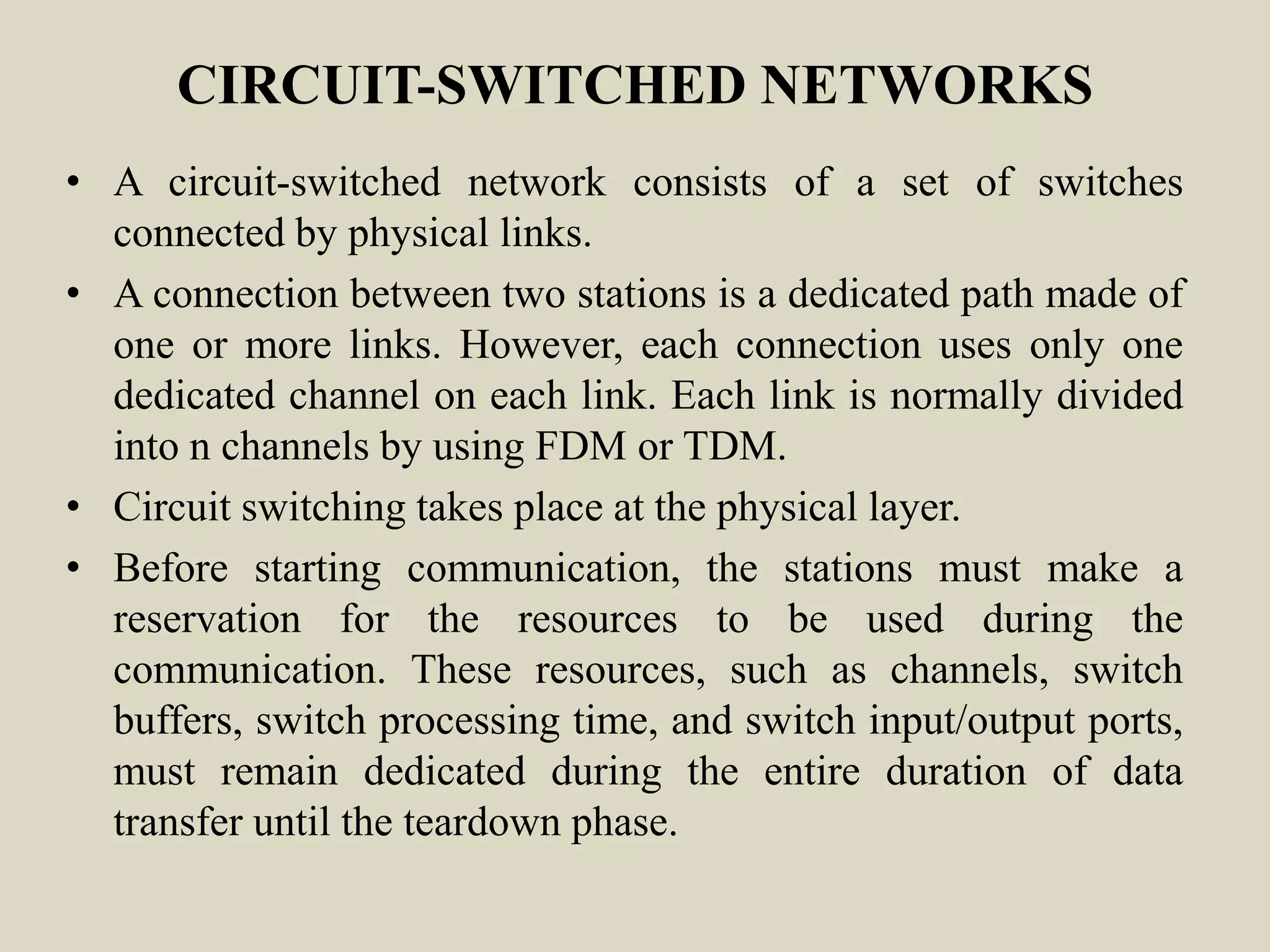 CIRCUIT-SWITCHED NETWORKS
• A circuit-switched network consists of a set of switches
connected by physical links.
• A connection between two stations is a dedicated path made of
one or more links. However, each connection uses only one
dedicated channel on each link. Each link is normally divided
into n channels by using FDM or TDM.
• Circuit switching takes place at the physical layer.
• Before starting communication, the stations must make a
reservation for the resources to be used during the
communication. These resources, such as channels, switch
buffers, switch processing time, and switch input/output ports,
must remain dedicated during the entire duration of data
transfer until the teardown phase.
 