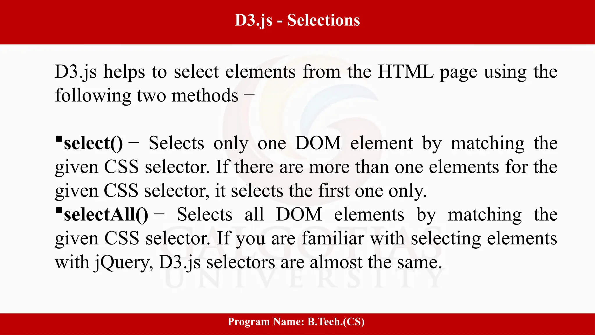 12
D3.js - Selections
Program Name: B.Tech.(CS)
D3.js helps to select elements from the HTML page using the
following two methods −
select() − Selects only one DOM element by matching the
given CSS selector. If there are more than one elements for the
given CSS selector, it selects the first one only.
selectAll() − Selects all DOM elements by matching the
given CSS selector. If you are familiar with selecting elements
with jQuery, D3.js selectors are almost the same.
 