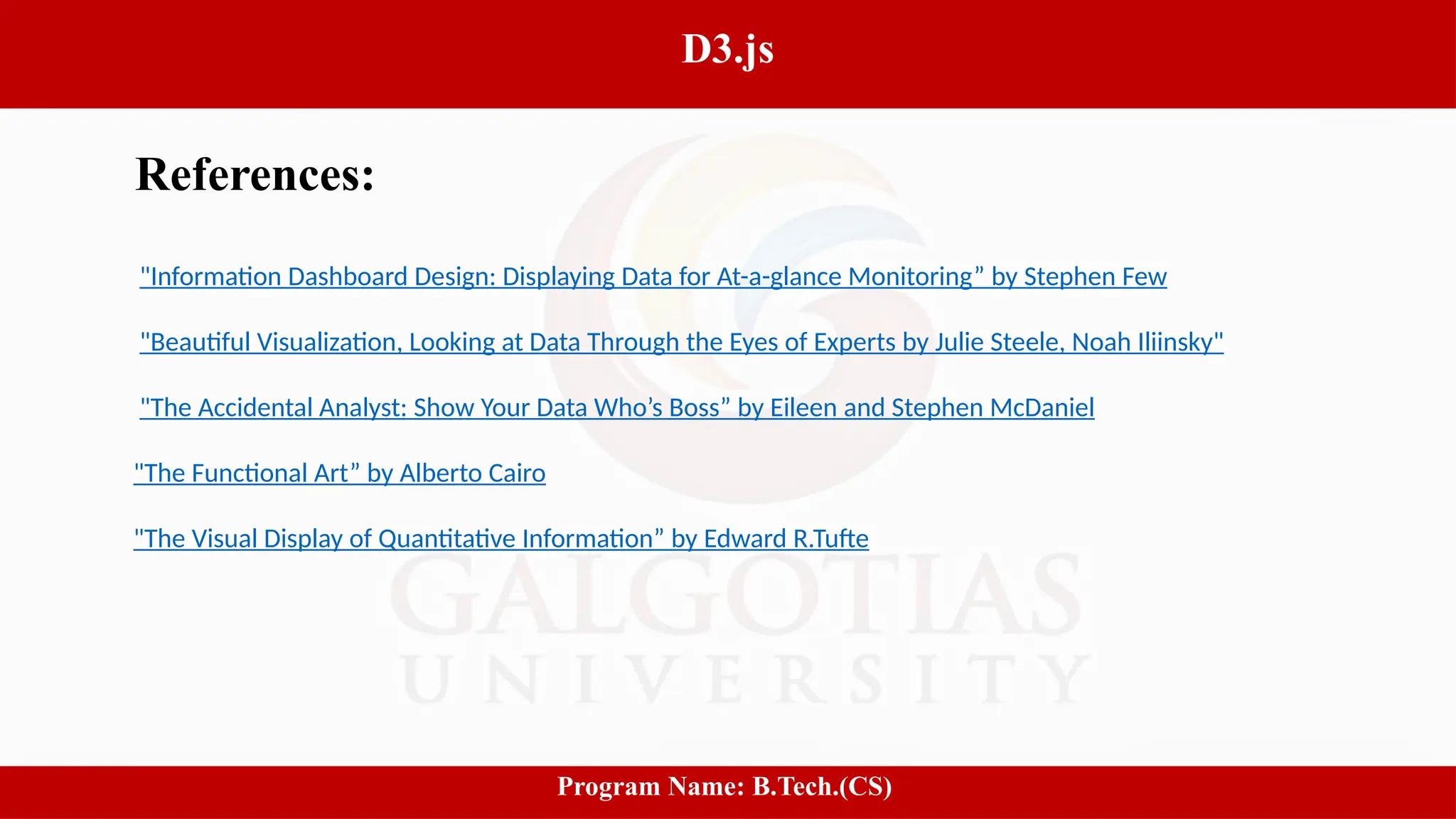 13
D3.js
Program Name: B.Tech.(CS)
References:
"Information Dashboard Design: Displaying Data for At-a-glance Monitoring” by Stephen Few
"Beautiful Visualization, Looking at Data Through the Eyes of Experts by Julie Steele, Noah Iliinsky"
"The Accidental Analyst: Show Your Data Who’s Boss” by Eileen and Stephen McDaniel
"The Functional Art” by Alberto Cairo
"The Visual Display of Quantitative Information” by Edward R.Tufte
 