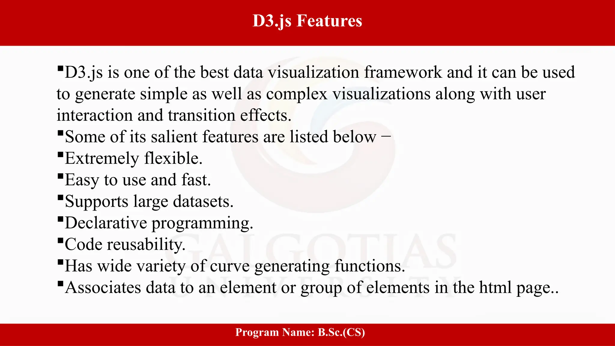 6
D3.js Features
Program Name: B.Sc.(CS)
D3.js is one of the best data visualization framework and it can be used
to generate simple as well as complex visualizations along with user
interaction and transition effects.
Some of its salient features are listed below −
Extremely flexible.
Easy to use and fast.
Supports large datasets.
Declarative programming.
Code reusability.
Has wide variety of curve generating functions.
Associates data to an element or group of elements in the html page..
 