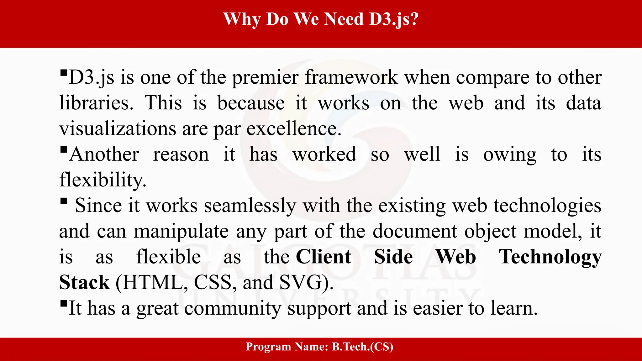 8
Why Do We Need D3.js?
Program Name: B.Tech.(CS)
D3.js is one of the premier framework when compare to other
libraries. This is because it works on the web and its data
visualizations are par excellence.
Another reason it has worked so well is owing to its
flexibility.
 Since it works seamlessly with the existing web technologies
and can manipulate any part of the document object model, it
is as flexible as the Client Side Web Technology
Stack (HTML, CSS, and SVG).
It has a great community support and is easier to learn.
 