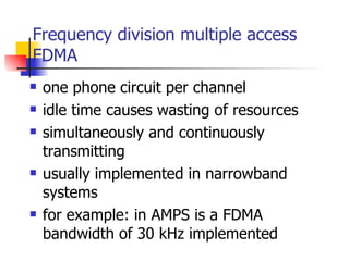 Frequency division multiple access FDMA one phone circuit per channel idle time causes wasting of resources simultaneously and continuously transmitting usually implemented in narrowband systems  for example: in AMPS is a FDMA bandwidth of 30 kHz implemented 