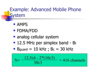 Example: Advanced Mobile Phone System AMPS FDMA/FDD analog cellular system 12.5 MHz per simplex band - B t B guard  = 10 kHz ; B c  = 30 kHz N= 12.5 E 6 - 2*(10 E 3) 30 E 3 = 416 channels 