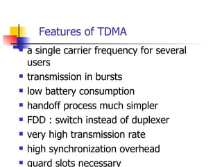 Features of TDMA a single carrier frequency for several users transmission in bursts low battery consumption handoff process much simpler FDD : switch instead of duplexer very high transmission rate high synchronization overhead guard slots necessary 