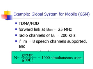 Example: Global System for Mobile (GSM) TDMA/FDD forward link at B tot  = 25 MHz  radio channels of B c  = 200 kHz if  m = 8 speech channels supported, and if no guard band is assumed : N= 8*25E6 200E3 = 1000 simultaneous users 