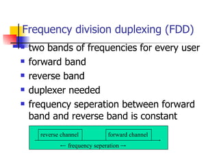 Frequency division duplexing (FDD) two bands of frequencies for every user forward band reverse band duplexer needed frequency seperation between forward band and reverse band is constant frequency seperation reverse channel forward channel f 