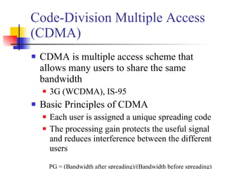 Code-Division Multiple Access (CDMA) CDMA is multiple access scheme that allows many users to share the same bandwidth 3G (WCDMA), IS-95 Basic Principles of CDMA Each user is assigned a unique spreading code The processing gain protects the useful signal and reduces interference between the different users PG = (Bandwidth after spreading)/(Bandwidth before spreading) 