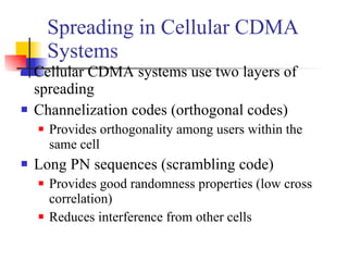 Spreading in Cellular CDMA Systems Cellular CDMA systems use two layers of spreading Channelization codes (orthogonal codes) Provides orthogonality among users within the same cell Long PN sequences (scrambling code) Provides good randomness properties (low cross correlation)  Reduces interference from other cells 