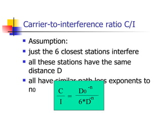 Carrier-to-interference ratio C/I Assumption: just the 6 closest stations interfere all these stations have the same distance D all have similar path loss exponents to n 0 C  I = D 0 -n 6*D -n 