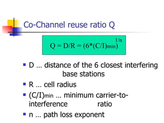 Co-Channel reuse ratio Q D … distance of the 6 closest interfering    base stations R … cell radius (C/I) min  … minimum carrier-to-interference    ratio n … path loss exponent Q = D/R = (6*(C/I) min ) 1/n 