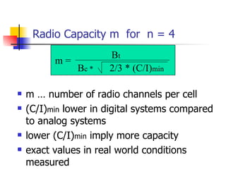 Radio Capacity m  for  n = 4 m … number of radio channels per cell (C/I) min  lower in digital systems compared to analog systems lower (C/I) min  imply more capacity exact values in real world conditions measured  m = B t B c * 2/3 * (C/I) min 
