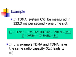 Example In TDMA  system C’/I’ be measured in 333.3 ms per second - one time slot C’ = E b *R b ’ = 1/3*(E b *10 E 4 bits) = 3*R b *E b =3*C I’ = I0*Bc’ = I0*30kHz = 3*I In this example FDMA and TDMA have the same radio capacity (C/I leads to m) 