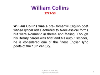 William Collins
                      1721-59


William Collins was a pre-Romantic English poet
whose lyrical odes adhered to Neoclassical forms
but were Romantic in theme and feeling. Though
his literary career was brief and his output slender,
he is considered one of the finest English lyric
poets of the 18th century.




                   Dr. Noora Al-Malki 2012
                                                        3
                   eaglenoora@yahoo.com
 