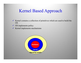 Kernel Based Approach
Kernel contains a collection of primitives which are used to build the
OS
OS implements policy
Kernel implements mechanisms
Hardware
kernel
Operating system
 