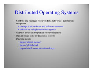 Distributed Operating Systems
– Controls and manages resources for a network of autonomous
computers
• manage both hardware and software resources
• behaves as a single monolithic system.
– User not aware of program or resource location
– Design issues same as traditional systems– Design issues same as traditional systems
– Practical issues:
• lack of shared memory
• lack of global clock
• unpredictable communication delays.
 