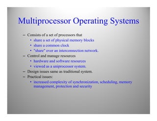 Multiprocessor Operating Systems
– Consists of a set of processors that
• share a set of physical memory blocks
• share a common clock
• "share" over an interconnection network.
– Control and manage resources
• hardware and software resources• hardware and software resources
• viewed as a uniprocessor system.
– Design issues same as traditional system.
– Practical issues:
• increased complexity of synchronization, scheduling, memory
management, protection and security
 