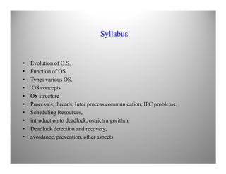 Syllabus
• Evolution of O.S.
• Function of OS.
• Types various OS.
• OS concepts.• OS concepts.
• OS structure
• Processes, threads, Inter process communication, IPC problems.
• Scheduling Resources,
• introduction to deadlock, ostrich algorithm,
• Deadlock detection and recovery,
• avoidance, prevention, other aspects
 
