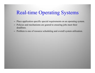 Real-time Operating Systems
– Place application specific special requirements on an operating system.
– Policies and mechanisms are geared to ensuring jobs meet their
deadlines.
– Problem is one of resource scheduling and overall system utilization.
 