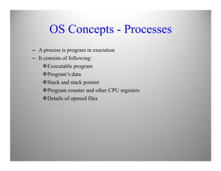 OS Concepts - Processes
– A process is program in execution
– It consists of following:
Executable program
Program’s data
Stack and stack pointer
Program counter and other CPU registers
Details of opened files
 