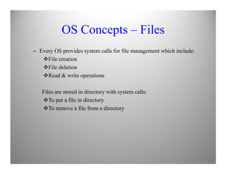 OS Concepts – Files
– Every OS provides system calls for file management which include:
File creation
File deletion
Read & write operations
Files are stored in directory with system calls:
To put a file in directory
To remove a file from a directory
 