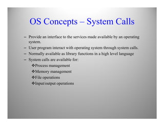OS Concepts – System Calls
– Provide an interface to the services made available by an operating
system.
– User program interact with operating system through system calls.
– Normally available as library functions in a high level language
– System calls are available for:
Process management
Memory management
File operations
Input/output operations
 
