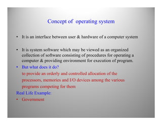 Concept of operating system
• It is an interface between user & hardware of a computer system
• It is system software which may be viewed as an organized
collection of software consisting of procedures for operating a
computer & providing environment for execution of program.computer & providing environment for execution of program.
• But what does it do?
to provide an orderly and controlled allocation of the
processors, memories and I/O devices among the various
programs competing for them
Real Life Example:
• Government
 
