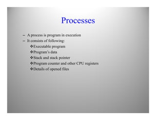 Processes
– A process is program in execution
– It consists of following:
Executable program
Program’s data
Stack and stack pointer
Program counter and other CPU registers
Details of opened files
 