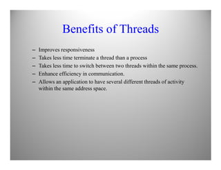 Benefits of Threads
– Improves responsiveness
– Takes less time terminate a thread than a process
– Takes less time to switch between two threads within the same process.
– Enhance efficiency in communication.
– Allows an application to have several different threads of activity
within the same address space.
 