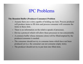 IPC Problems
The Bounded Buffer (Producer-Consumer) Problem
– Assume there are n slots capable of holding one item. Process producer
will produce items to fill slots and process consumer will consume the
items in these slots.
– There is no information on the relative speeds of processes.
– Devise a protocol which will allow these processes to run concurrently.– Devise a protocol which will allow these processes to run concurrently.
– A common buffer whose elements (slots) will be filled/emptied by the
producer/consumer is needed.
– The consumer should not try to consume items which have not been
produced yet (i.e. the consumer can not consume empty slots).
– The producer should not try to put item into filled slots.
 