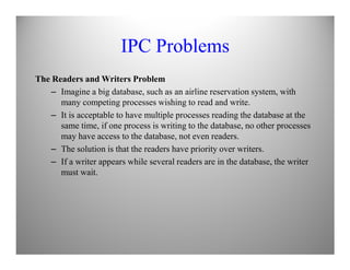 IPC Problems
The Readers and Writers Problem
– Imagine a big database, such as an airline reservation system, with
many competing processes wishing to read and write.
– It is acceptable to have multiple processes reading the database at the
same time, if one process is writing to the database, no other processes
may have access to the database, not even readers.may have access to the database, not even readers.
– The solution is that the readers have priority over writers.
– If a writer appears while several readers are in the database, the writer
must wait.
 