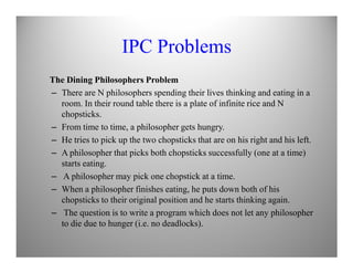 IPC Problems
The Dining Philosophers Problem
– There are N philosophers spending their lives thinking and eating in a
room. In their round table there is a plate of infinite rice and N
chopsticks.
– From time to time, a philosopher gets hungry.
– He tries to pick up the two chopsticks that are on his right and his left.– He tries to pick up the two chopsticks that are on his right and his left.
– A philosopher that picks both chopsticks successfully (one at a time)
starts eating.
– A philosopher may pick one chopstick at a time.
– When a philosopher finishes eating, he puts down both of his
chopsticks to their original position and he starts thinking again.
– The question is to write a program which does not let any philosopher
to die due to hunger (i.e. no deadlocks).
 